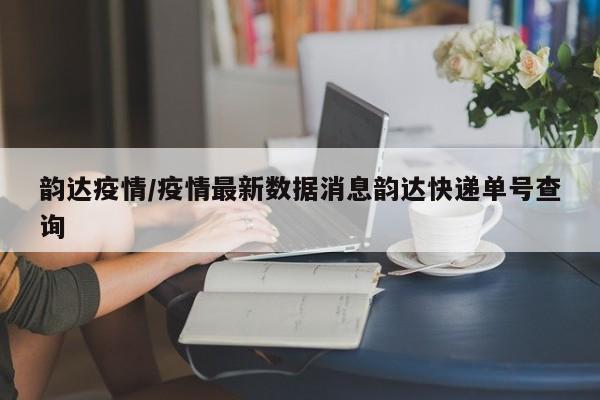 韵达疫情/疫情最新数据消息韵达快递单号查询