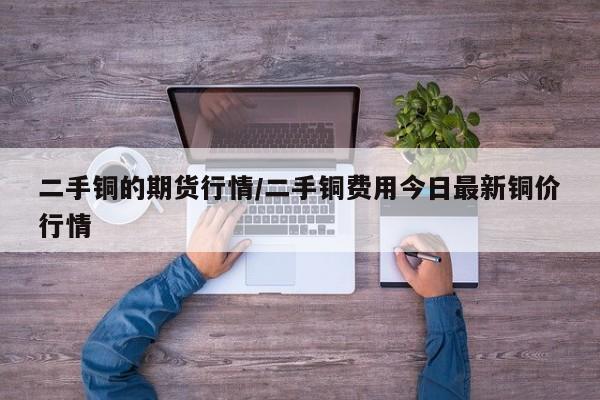 二手铜的期货行情/二手铜费用今日最新铜价行情