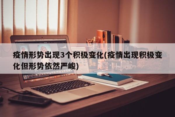 疫情形势出现3个积极变化(疫情出现积极变化但形势依然严峻)