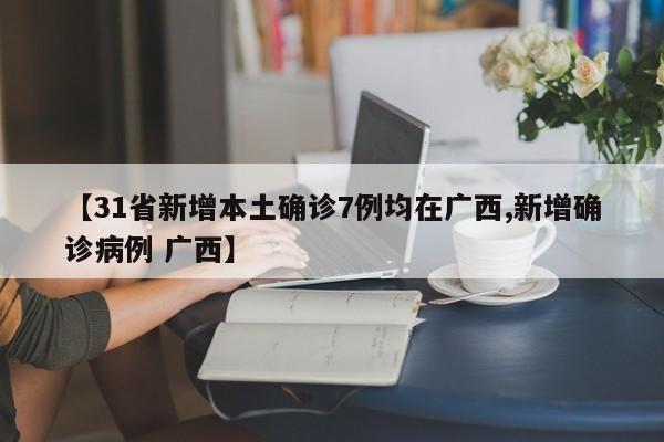 【31省新增本土确诊7例均在广西,新增确诊病例 广西】