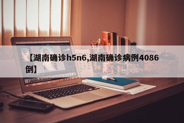 【湖南确诊h5n6,湖南确诊病例4086倒】