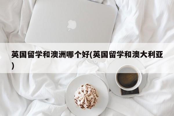 英国留学和澳洲哪个好(英国留学和澳大利亚)