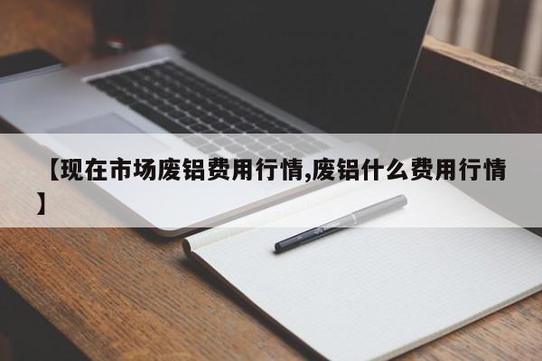 【现在市场废铝费用行情,废铝什么费用行情】