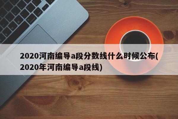 2020河南编导a段分数线什么时候公布(2020年河南编导a段线)