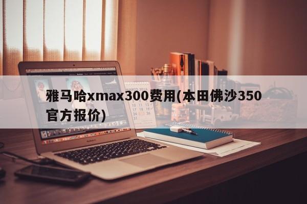 雅马哈xmax300费用(本田佛沙350官方报价)