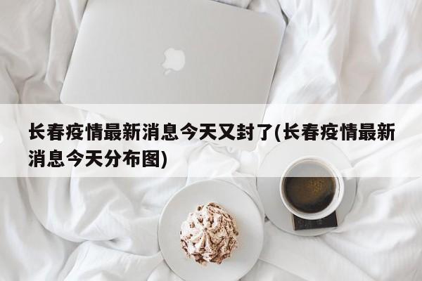 长春疫情最新消息今天又封了(长春疫情最新消息今天分布图)