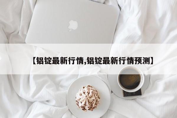 【铝锭最新行情,铝锭最新行情预测】