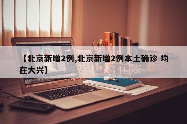 【北京新增2例,北京新增2例本土确诊 均在大兴】
