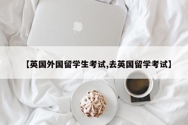 【英国外国留学生考试,去英国留学考试】