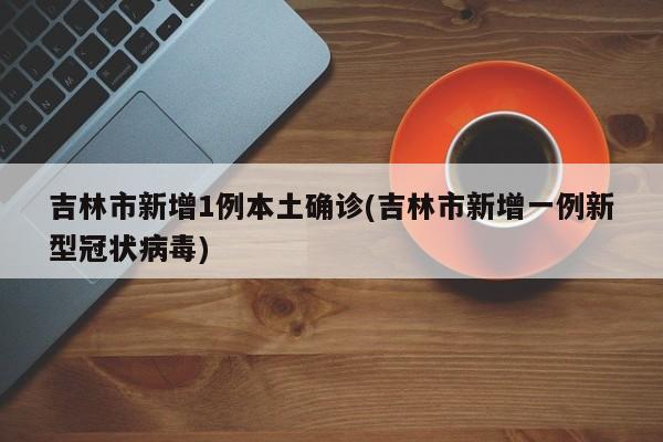 吉林市新增1例本土确诊(吉林市新增一例新型冠状病毒)