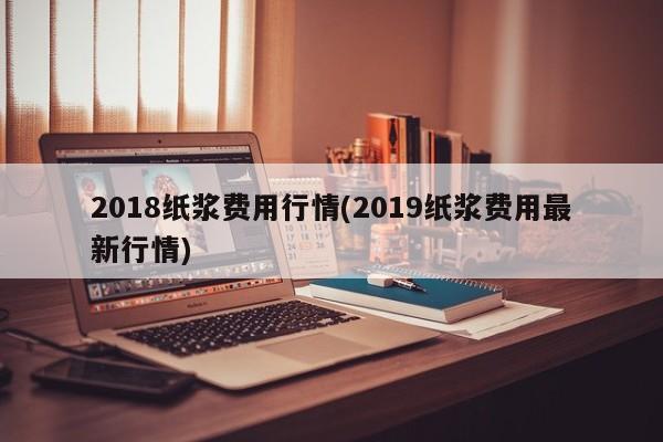 2018纸浆费用行情(2019纸浆费用最新行情)