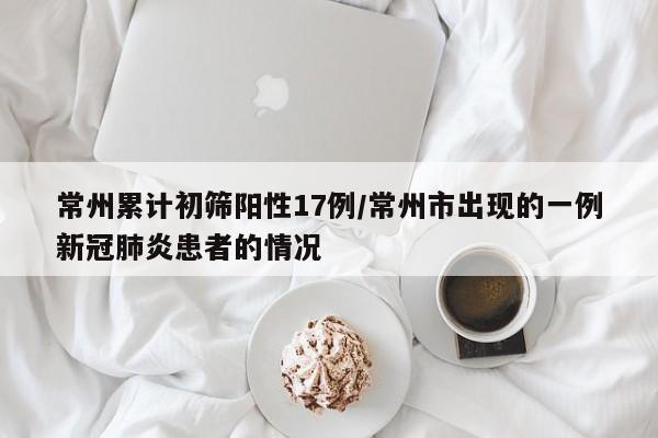 常州累计初筛阳性17例/常州市出现的一例新冠肺炎患者的情况