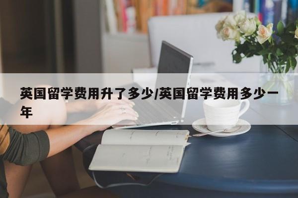 英国留学费用升了多少/英国留学费用多少一年