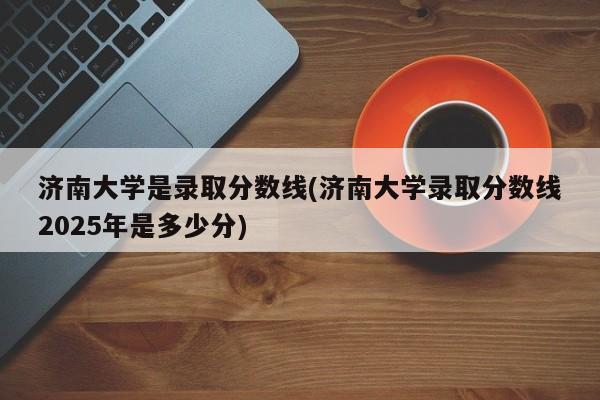 济南大学是录取分数线(济南大学录取分数线2025年是多少分)