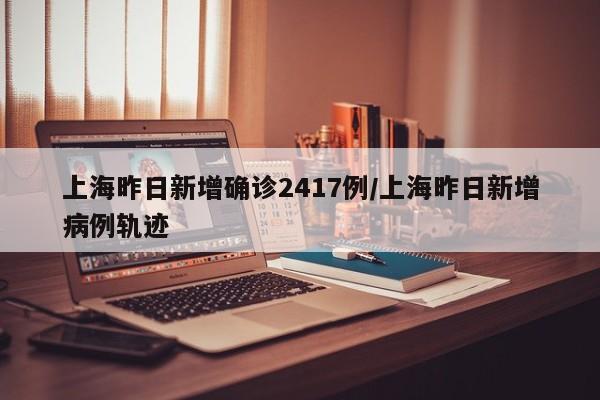 上海昨日新增确诊2417例/上海昨日新增病例轨迹
