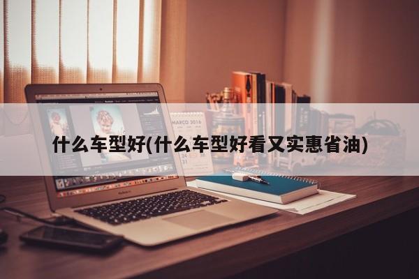 什么车型好(什么车型好看又实惠省油)