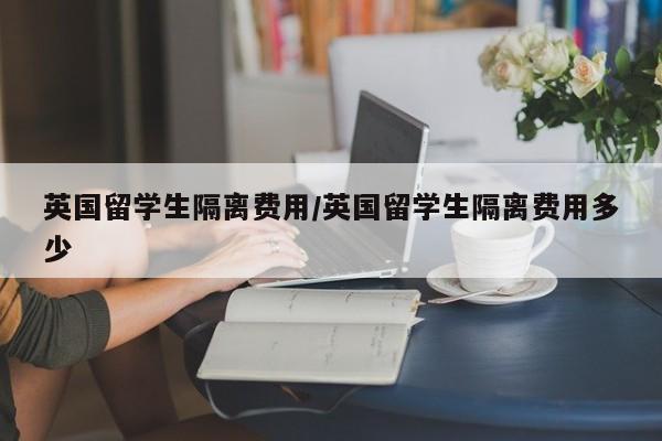 英国留学生隔离费用/英国留学生隔离费用多少