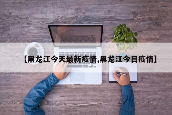 【黑龙江今天最新疫情,黑龙江今日疫情】