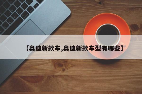 【奥迪新款车,奥迪新款车型有哪些】