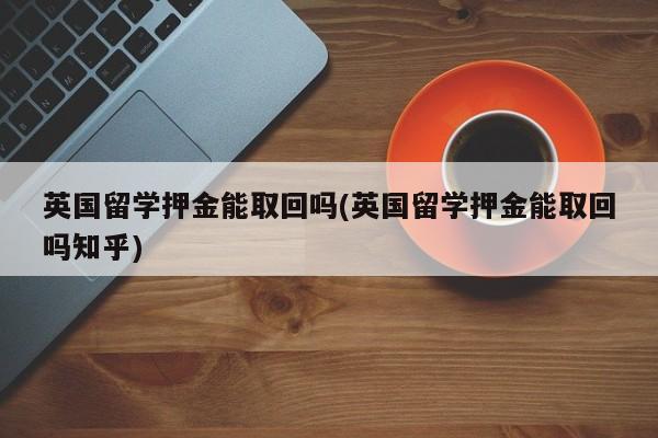 英国留学押金能取回吗(英国留学押金能取回吗知乎)
