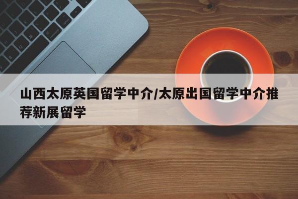 山西太原英国留学中介/太原出国留学中介推荐新展留学