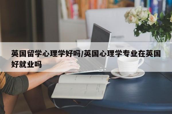 英国留学心理学好吗/英国心理学专业在英国好就业吗