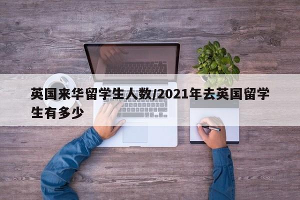 英国来华留学生人数/2021年去英国留学生有多少