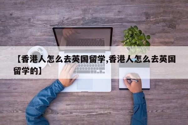 【香港人怎么去英国留学,香港人怎么去英国留学的】