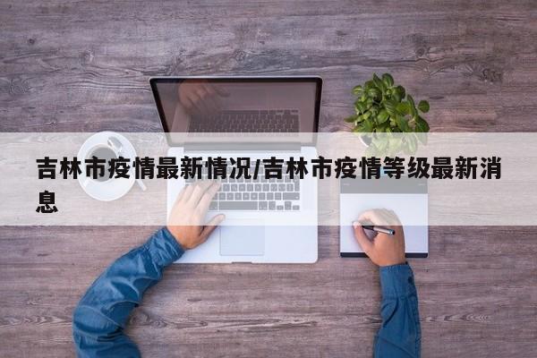 吉林市疫情最新情况/吉林市疫情等级最新消息