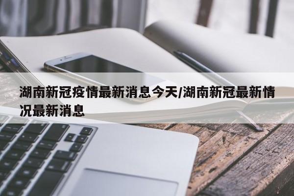 湖南新冠疫情最新消息今天/湖南新冠最新情况最新消息