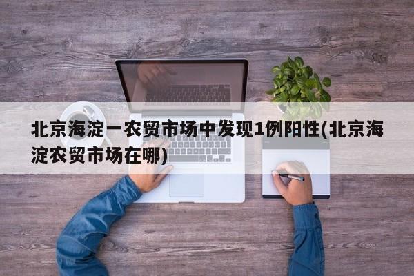 北京海淀一农贸市场中发现1例阳性(北京海淀农贸市场在哪)