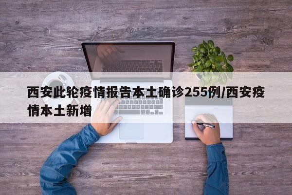西安此轮疫情报告本土确诊255例/西安疫情本土新增
