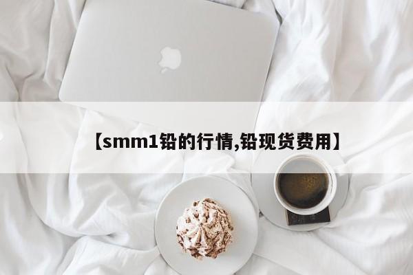 【smm1铅的行情,铅现货费用】
