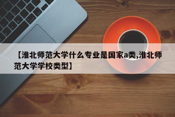 【淮北师范大学什么专业是国家a类,淮北师范大学学校类型】