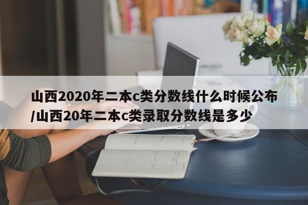 山西2020年二本c类分数线什么时候公布/山西20年二本c类录取分数线是多少