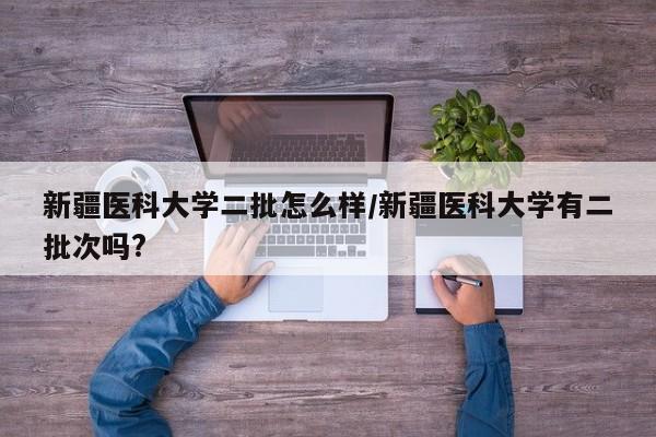新疆医科大学二批怎么样/新疆医科大学有二批次吗?