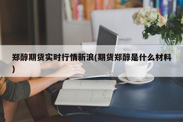 郑醇期货实时行情新浪(期货郑醇是什么材料)