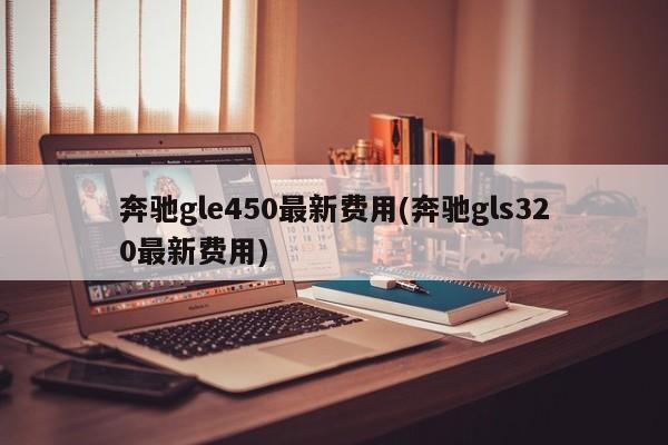 奔驰gle450最新费用(奔驰gls320最新费用)