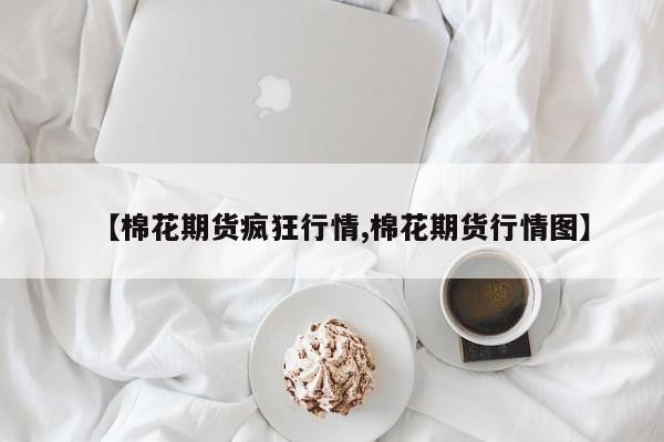 【棉花期货疯狂行情,棉花期货行情图】