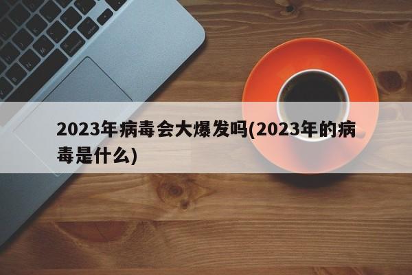2023年病毒会大爆发吗(2023年的病毒是什么)