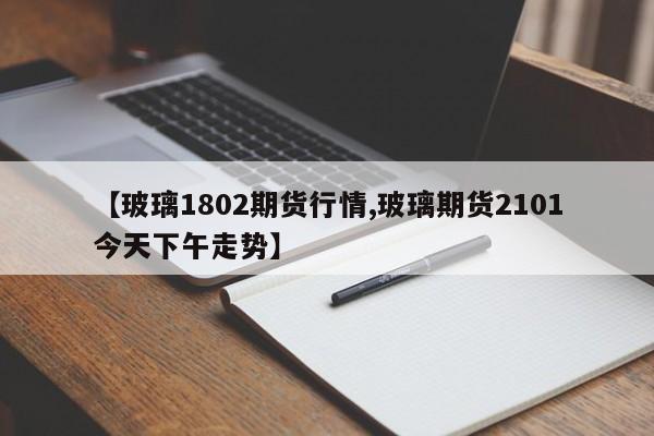 【玻璃1802期货行情,玻璃期货2101今天下午走势】
