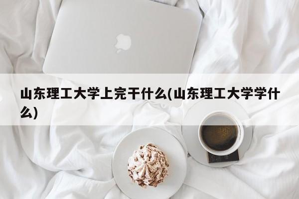 山东理工大学上完干什么(山东理工大学学什么)