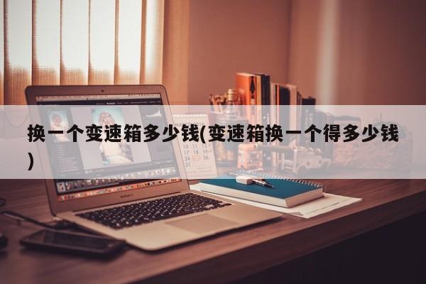 换一个变速箱多少钱(变速箱换一个得多少钱)