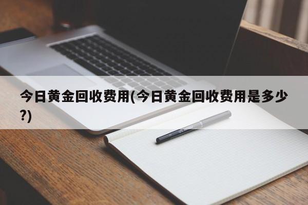 今日黄金回收费用(今日黄金回收费用是多少?)