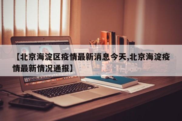 【北京海淀区疫情最新消息今天,北京海淀疫情最新情况通报】