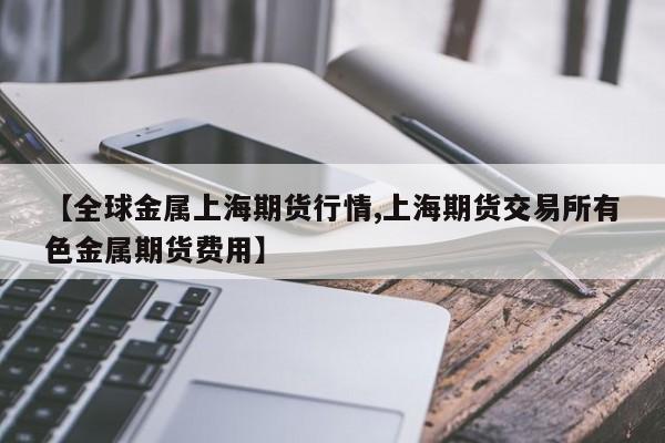 【全球金属上海期货行情,上海期货交易所有色金属期货费用】