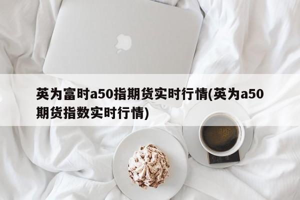 英为富时a50指期货实时行情(英为a50期货指数实时行情)