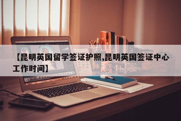 【昆明英国留学签证护照,昆明英国签证中心工作时间】