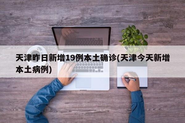 天津昨日新增19例本土确诊(天津今天新增本土病例)