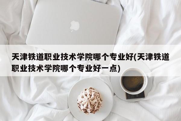 天津铁道职业技术学院哪个专业好(天津铁道职业技术学院哪个专业好一点)